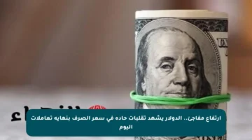 ارتفاع مفاجئ.. الدولار يشهد تقلبات حادة في سعر الصرف بنهاية تعاملات اليوم